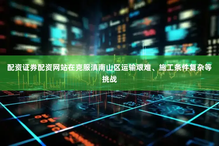 配资证券配资网站在克服滇南山区运输艰难、施工条件复杂等挑战