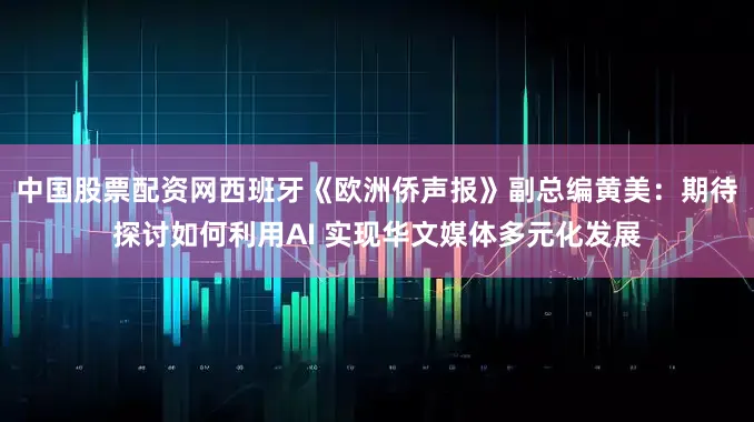 中国股票配资网西班牙《欧洲侨声报》副总编黄美：期待探讨如何利用AI 实现华文媒体多元化发展
