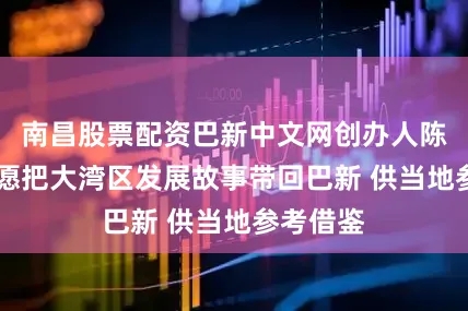 南昌股票配资巴新中文网创办人陈炳文： 愿把大湾区发展故事带回巴新 供当地参考借鉴